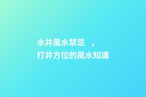 水井風水禁忌，打井方位的風水知識